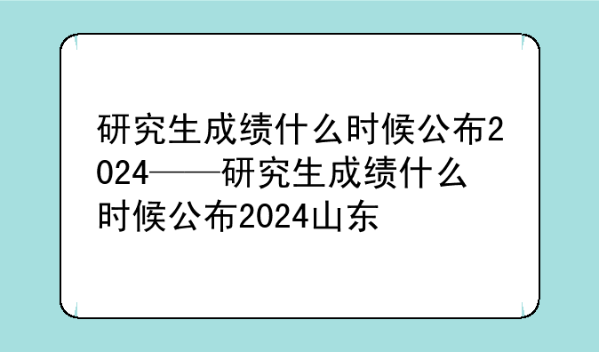 研究生成绩什么时候公布2024——研究生成绩什么时候公布2024山东