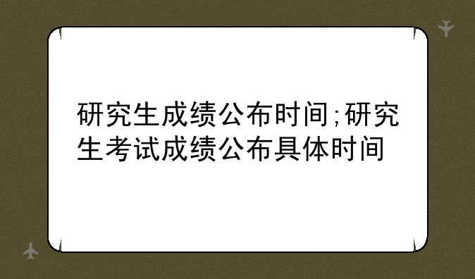 研究生成绩公布时间;研究生考试成绩公布具体时间