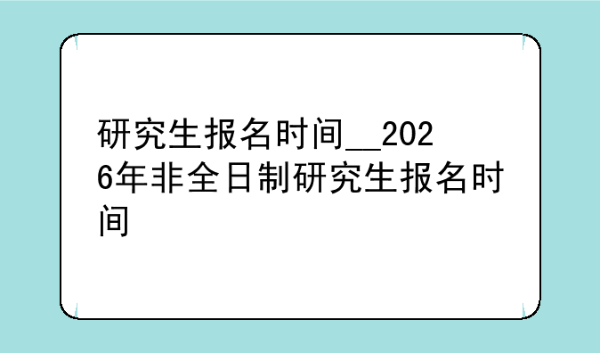 研究生报名时间__2026年非全日制研究生报名时间