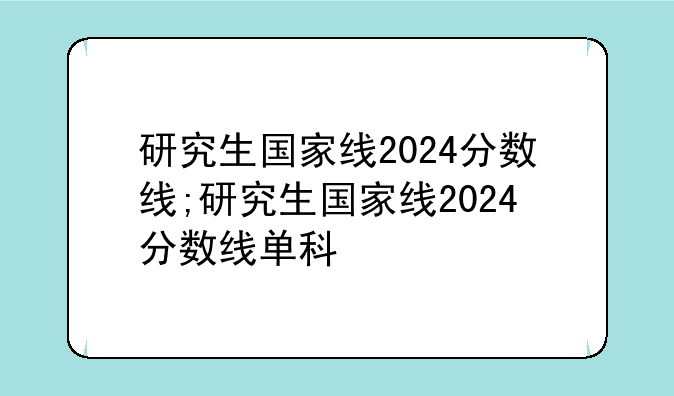 研究生国家线2024分数线;研究生国家线2024分数线单科