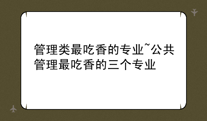 管理类最吃香的专业~公共管理最吃香的三个专业