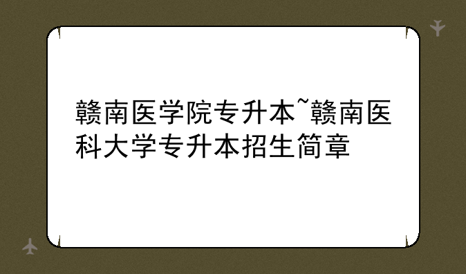 赣南医学院专升本~赣南医科大学专升本招生简章
