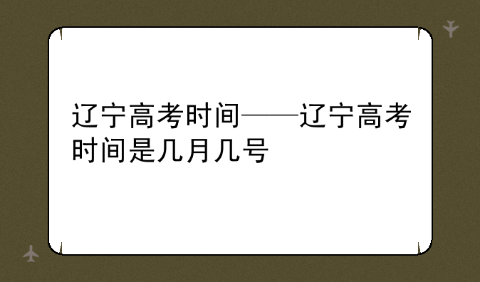 辽宁高考时间——辽宁高考时间是几月几号