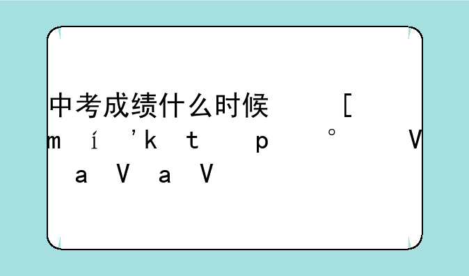 中考成绩什么时候可以出来;天水的中考成绩什么时候可以出来