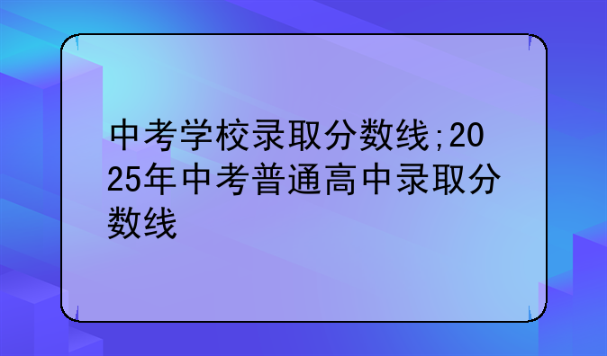 中考学校录取分数线;2025年中考普通高中录取分数线