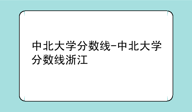 中北大学分数线-中北大学分数线浙江