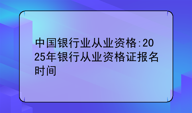 中国银行业从业资格:2025年银行从业资格证报名时间