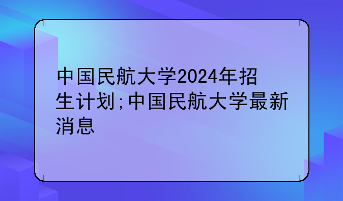 中国民航大学2024年招生计划;中国民航大学最新消息