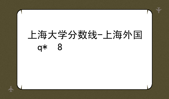 上海大学分数线-上海外国语大学分数线