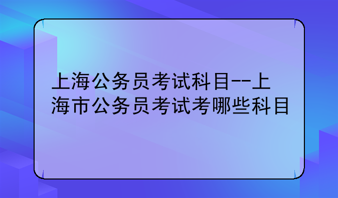 上海公务员考试科目--上海市公务员考试考哪些科目