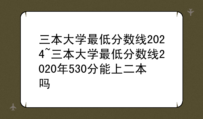 三本大学最低分数线2024~三本大学最低分数线2020年530分能上二本吗