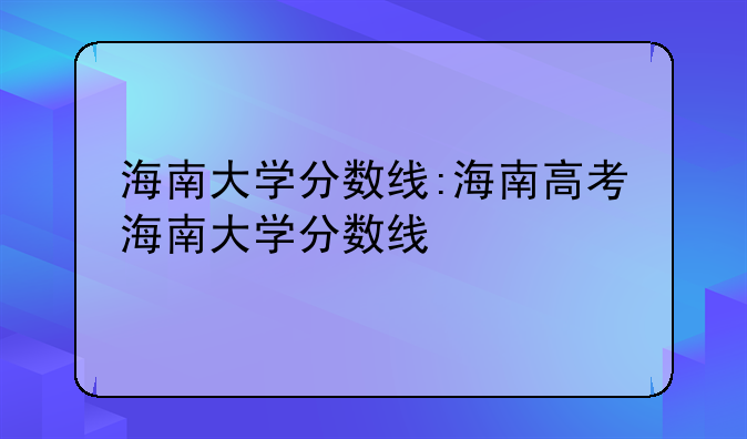 海南大学分数线:海南高考海南大学分数线