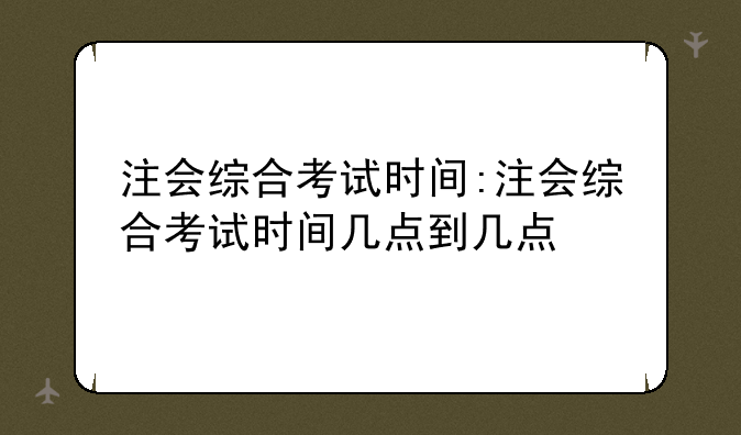 注会综合考试时间:注会综合考试时间几点到几点