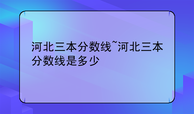 河北三本分数线~河北三本分数线是多少