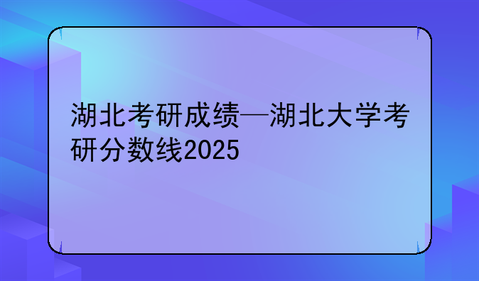 湖北考研成绩—湖北大学考研分数线2025