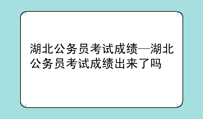 湖北公务员考试成绩—湖北公务员考试成绩出来了吗