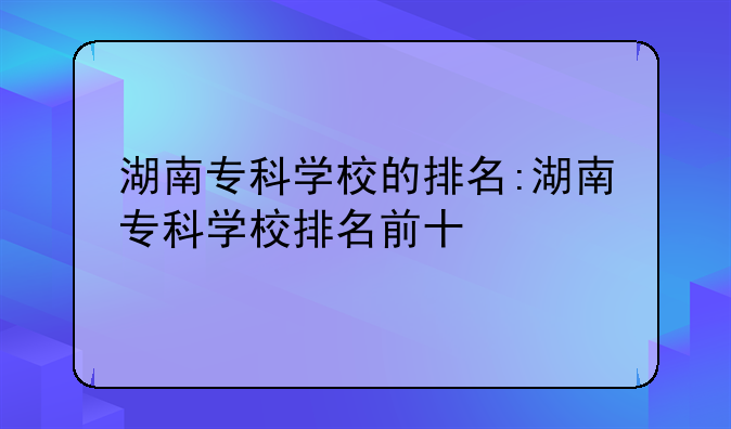 湖南专科学校的排名:湖南专科学校排名前十