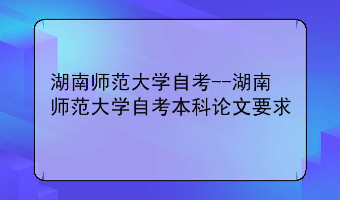 湖南师范大学自考--湖南师范大学自考本科论文要求