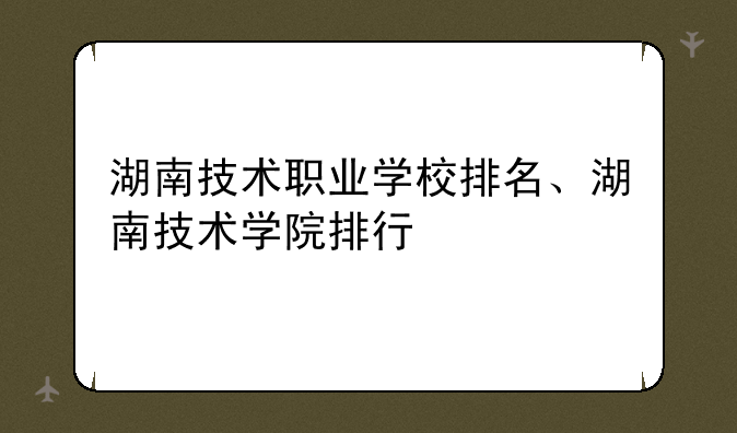 湖南技术职业学校排名、湖南技术学院排行