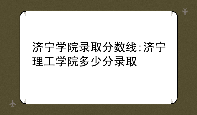 济宁学院录取分数线;济宁理工学院多少分录取