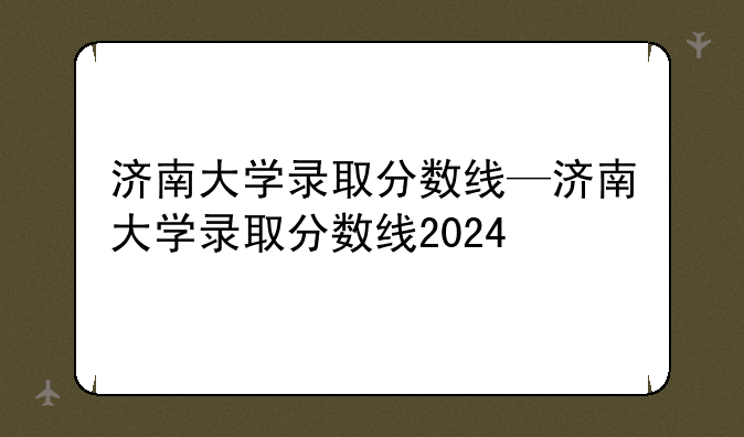 济南大学录取分数线—济南大学录取分数线2024