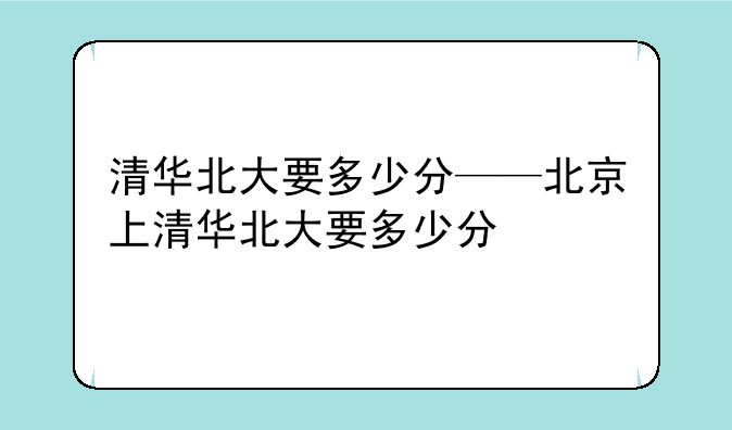 清华北大要多少分——北京上清华北大要多少分
