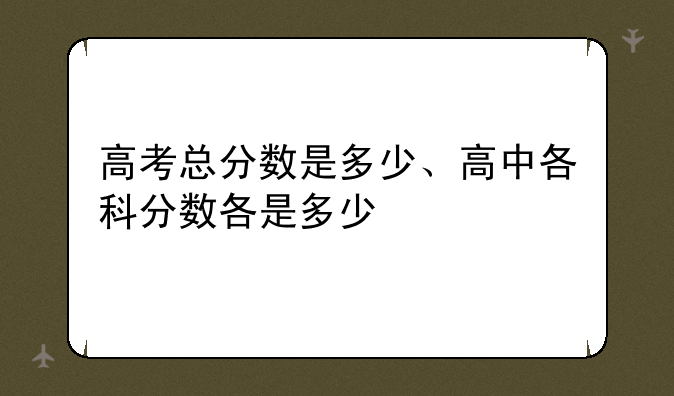 高考总分数是多少、高中各科分数各是多少