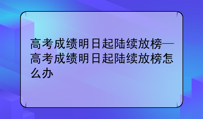 高考成绩明日起陆续放榜—高考成绩明日起陆续放榜怎么办