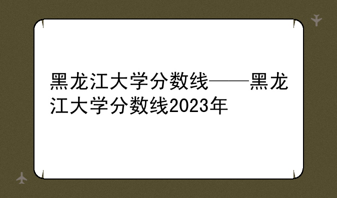 黑龙江大学分数线——黑龙江大学分数线2023年