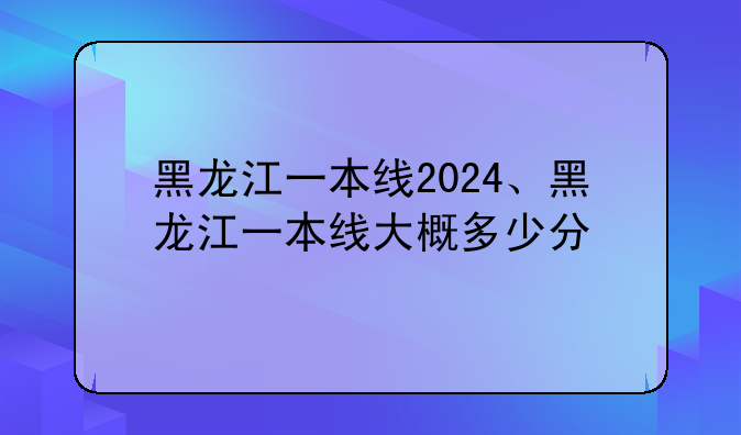 黑龙江一本线2024、黑龙江一本线大概多少分