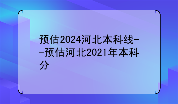 预估2024河北本科线--预估河北2021年本科分