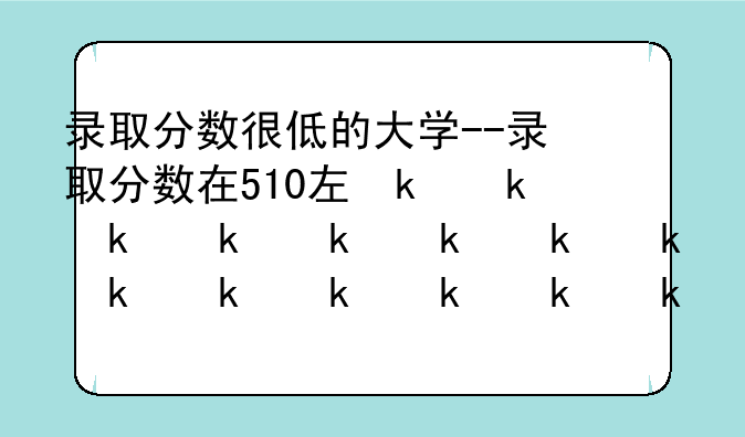 录取分数很低的大学--录取分数在510左右的大学