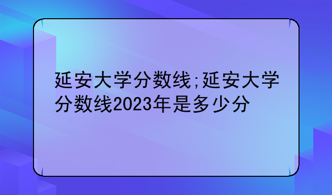 延安大学分数线;延安大学分数线2023年是多少分