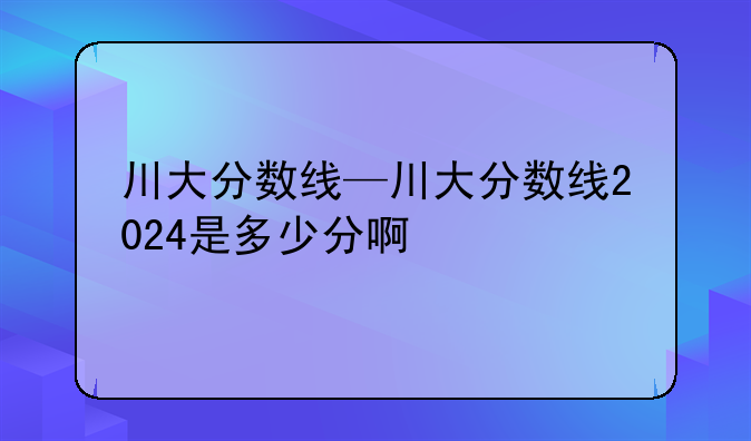 川大分数线—川大分数线2024是多少分啊