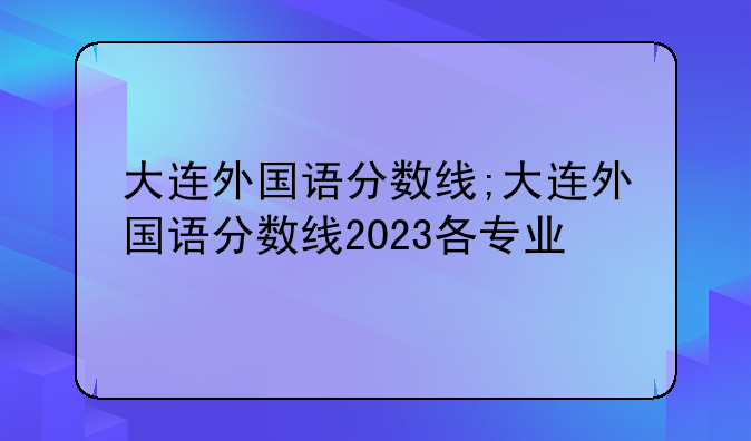 大连外国语分数线;大连外国语分数线2023各专业