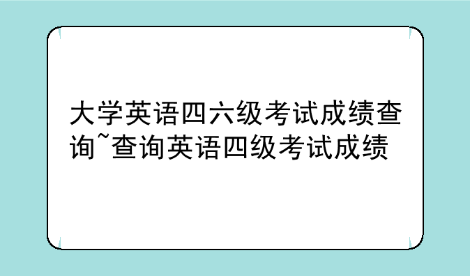大学英语四六级考试成绩查询~查询英语四级考试成绩