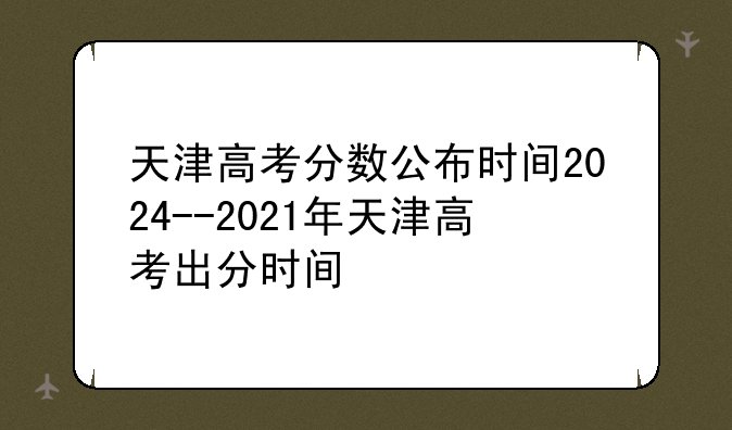 天津高考分数公布时间2024--2021年天津高考出分时间