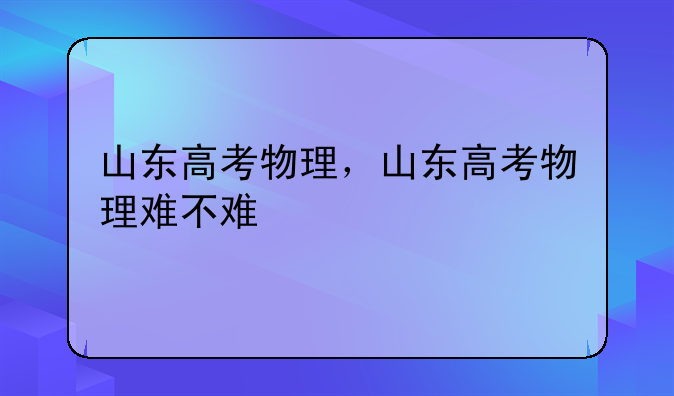 山东高考物理，山东高考物理难不难