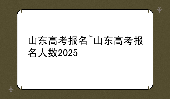 山东高考报名~山东高考报名人数2025