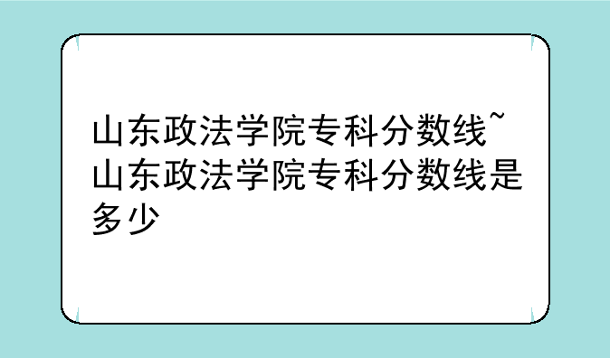 山东政法学院专科分数线~山东政法学院专科分数线是多少
