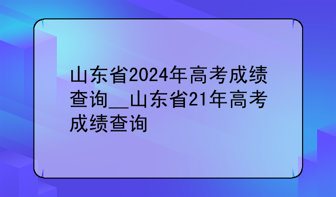 山东省2024年高考成绩查询__山东省21年高考成绩查询
