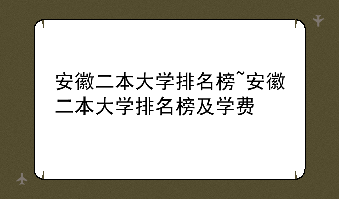 安徽二本大学排名榜~安徽二本大学排名榜及学费