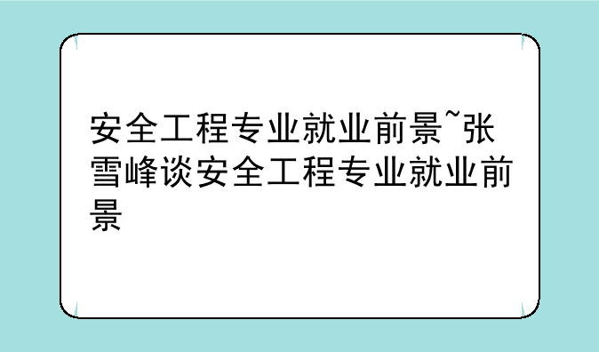 安全工程专业就业前景~张雪峰谈安全工程专业就业前景