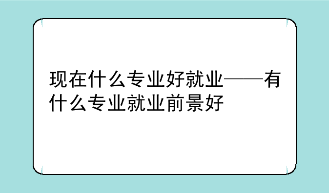 现在什么专业好就业——有什么专业就业前景好