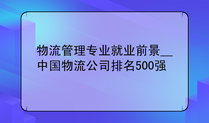 物流管理专业就业前景__中国物流公司排名500强