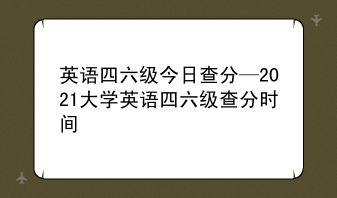 英语四六级今日查分—2021大学英语四六级查分时间