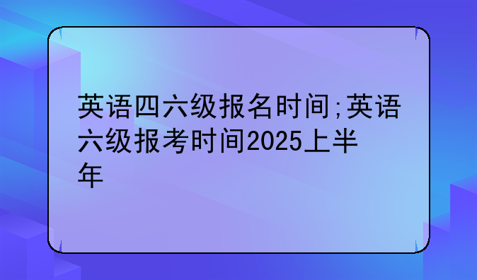 英语四六级报名时间;英语六级报考时间2025上半年