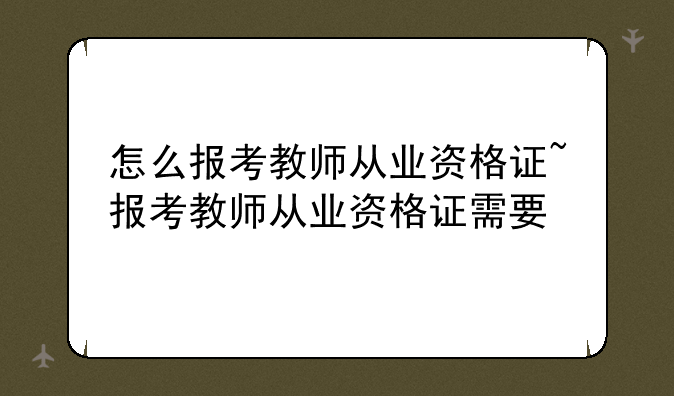 怎么报考教师从业资格证~报考教师从业资格证需要