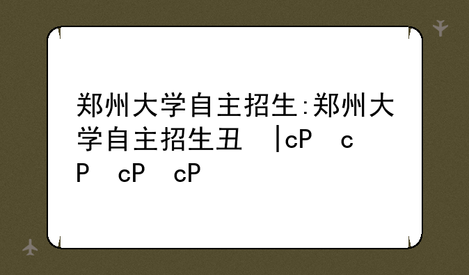 郑州大学自主招生:郑州大学自主招生专业