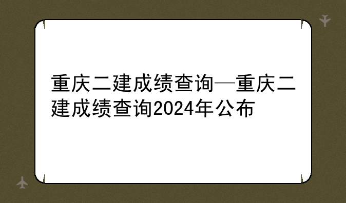 重庆二建成绩查询—重庆二建成绩查询2024年公布